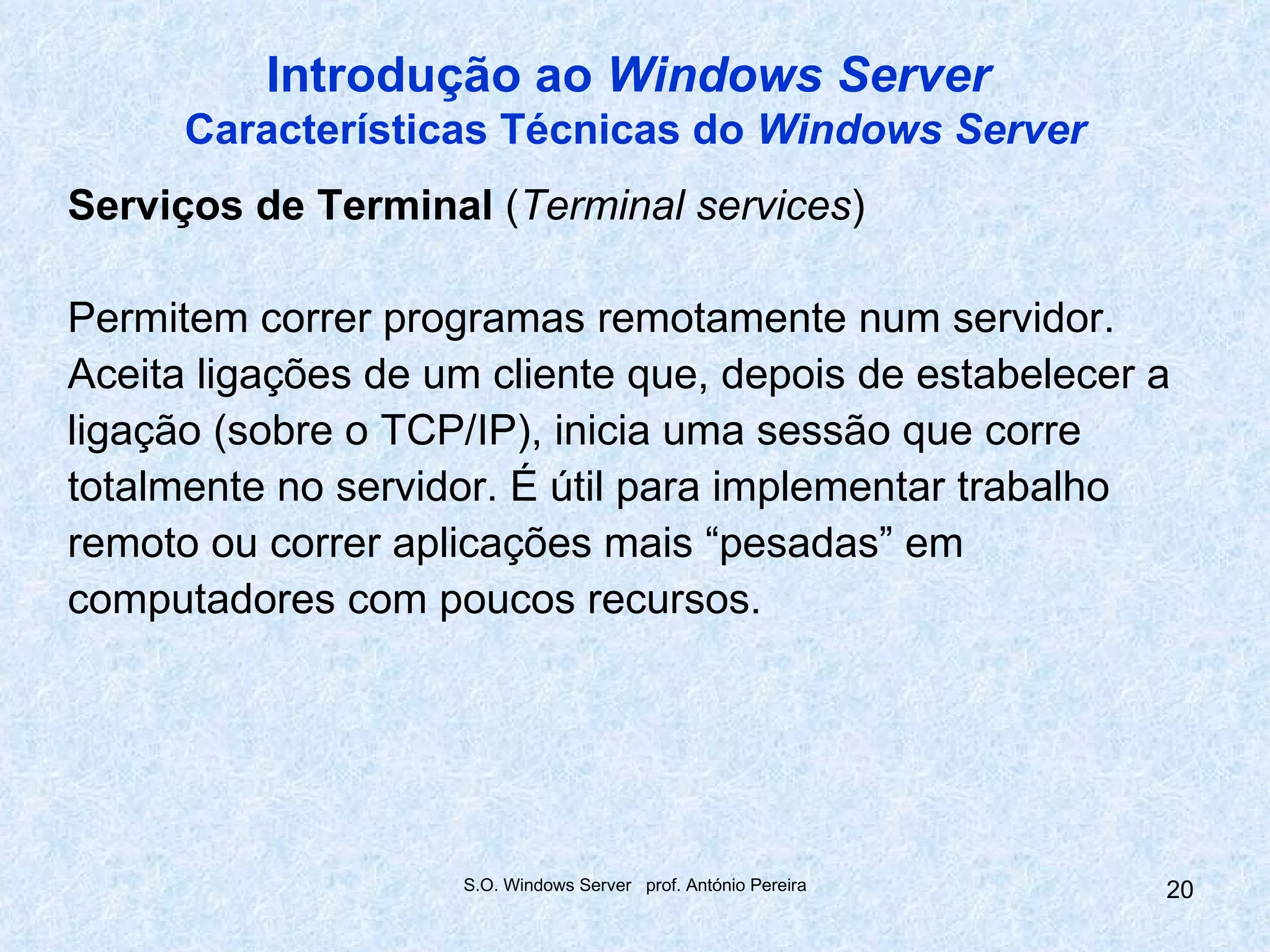 Introdução ao Windows Server
      Características Técnicas do Windows Server
Serviços de Terminal (Terminal services)

Permitem correr programas remotamente num servidor.
Aceita ligações de um cliente que, depois de estabelecer a
ligação (sobre o TCP/IP), inicia uma sessão que corre
totalmente no servidor. É útil para implementar trabalho
remoto ou correr aplicações mais “pesadas” em
computadores com poucos recursos.




                    S.O. Windows Server prof. António Pereira   20
 