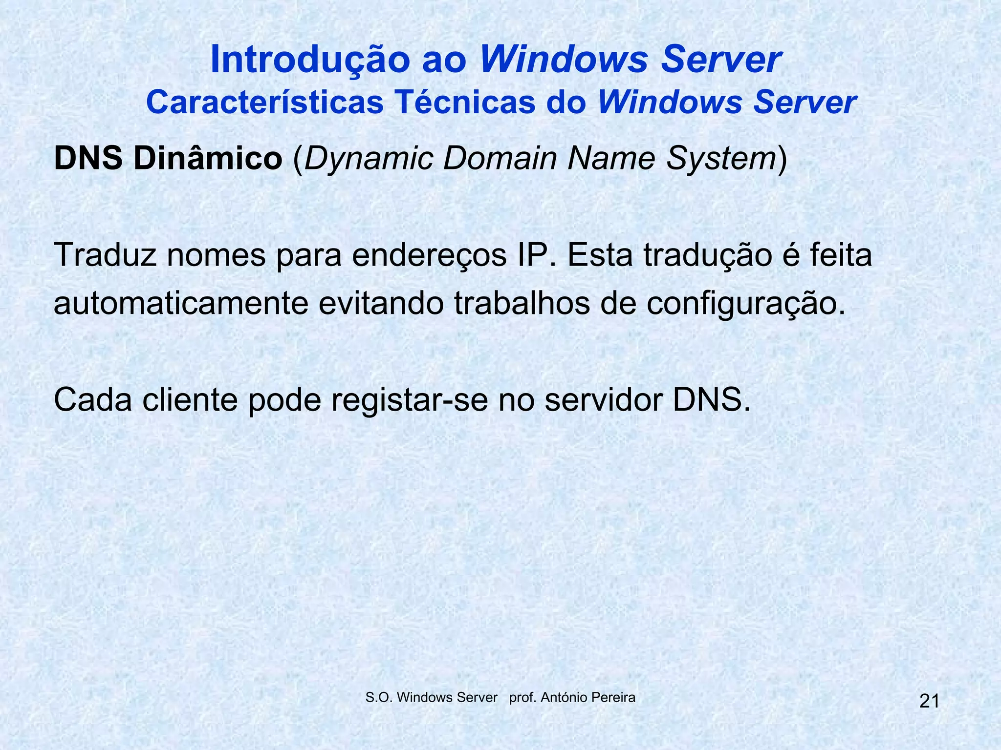 Introdução ao Windows Server
      Características Técnicas do Windows Server
DNS Dinâmico (Dynamic Domain Name System)

Traduz nomes para endereços IP. Esta tradução é feita
automaticamente evitando trabalhos de configuração.

Cada cliente pode registar-se no servidor DNS.




                    S.O. Windows Server prof. António Pereira   21
 