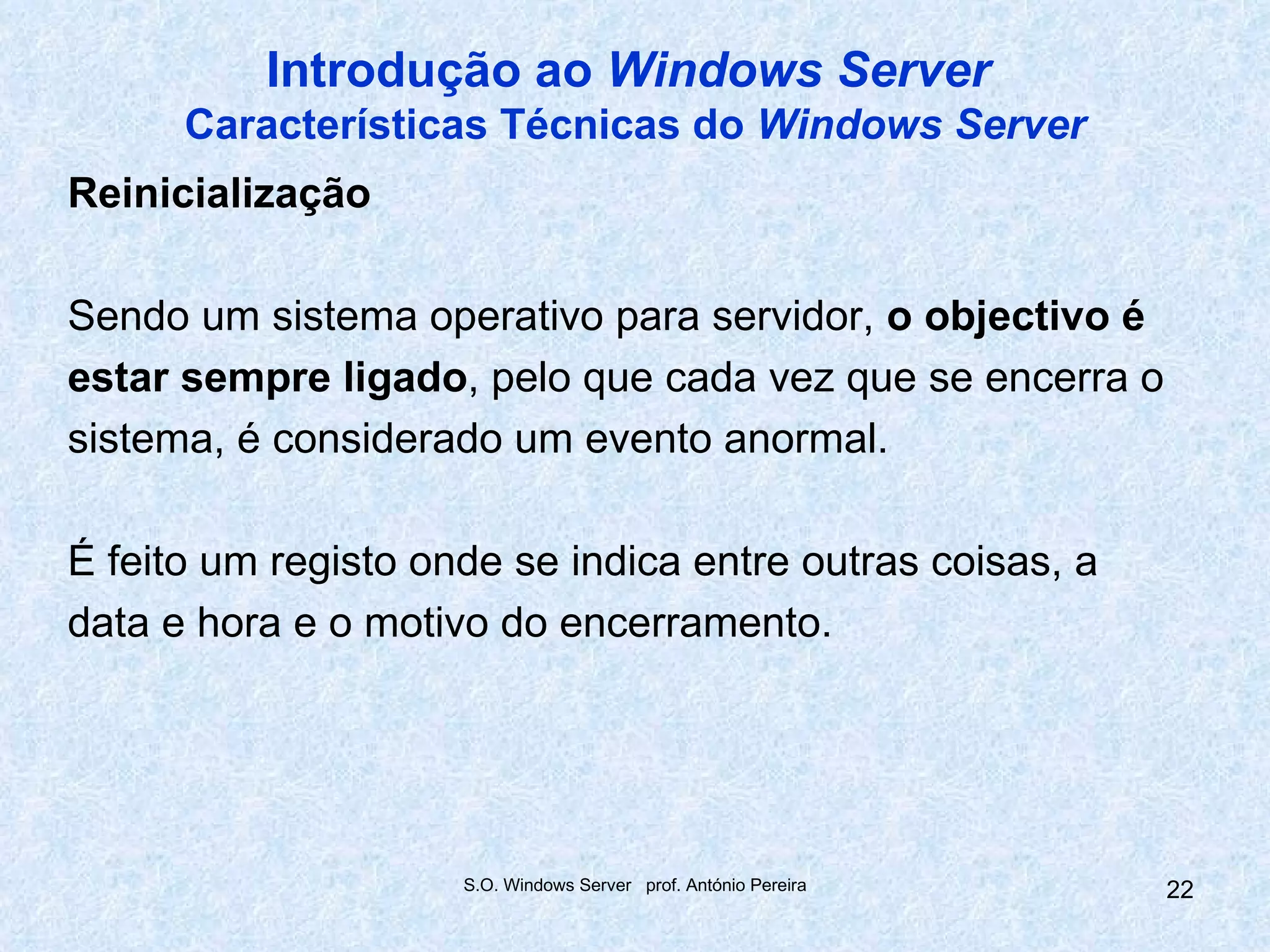 Introdução ao Windows Server
      Características Técnicas do Windows Server
Reinicialização

Sendo um sistema operativo para servidor, o objectivo é
estar sempre ligado, pelo que cada vez que se encerra o
sistema, é considerado um evento anormal.

É feito um registo onde se indica entre outras coisas, a
data e hora e o motivo do encerramento.




                     S.O. Windows Server prof. António Pereira   22
 
