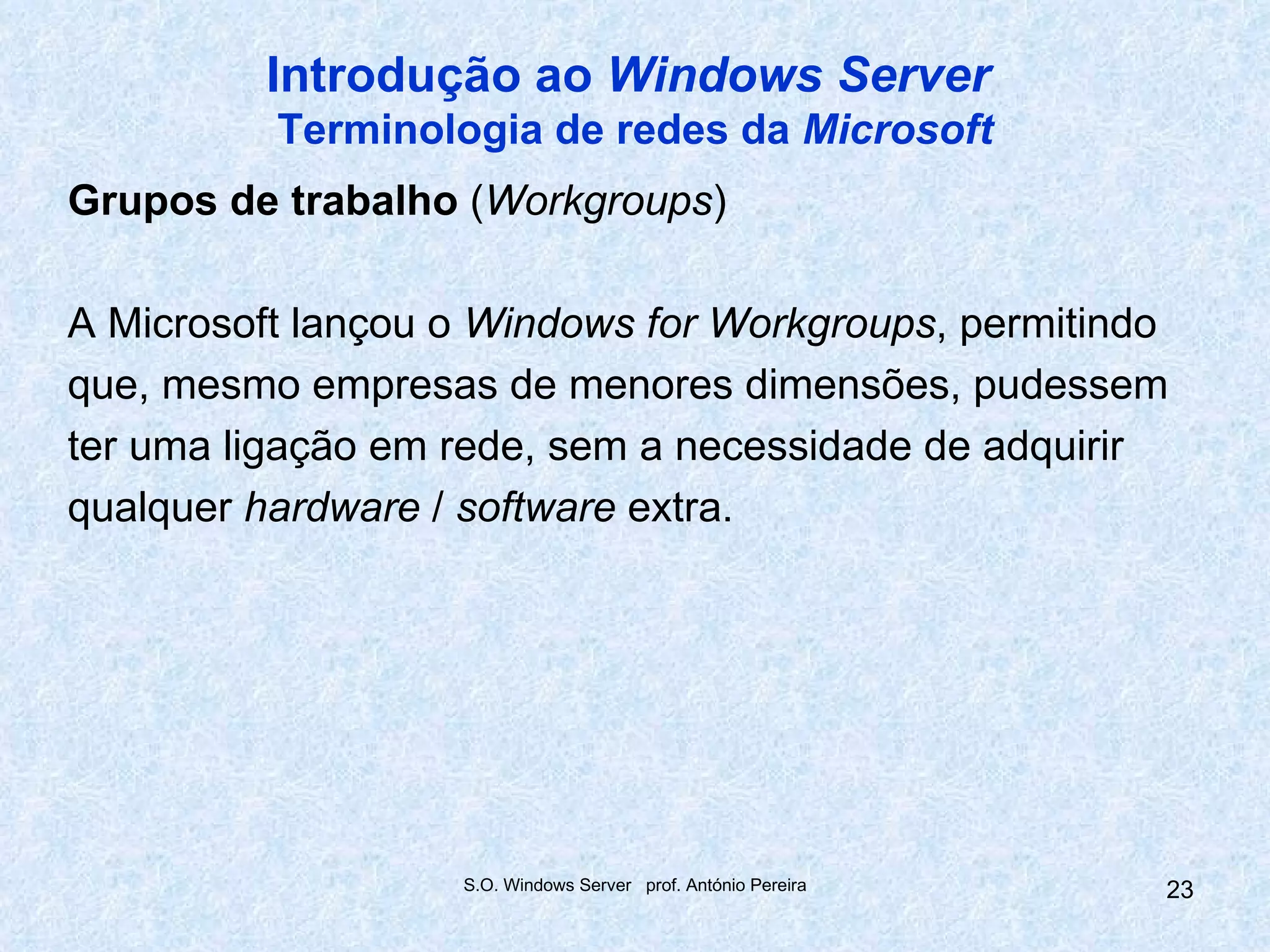 Introdução ao Windows Server
          Terminologia de redes da Microsoft
Grupos de trabalho (Workgroups)

A Microsoft lançou o Windows for Workgroups, permitindo
que, mesmo empresas de menores dimensões, pudessem
ter uma ligação em rede, sem a necessidade de adquirir
qualquer hardware / software extra.




                   S.O. Windows Server prof. António Pereira   23
 