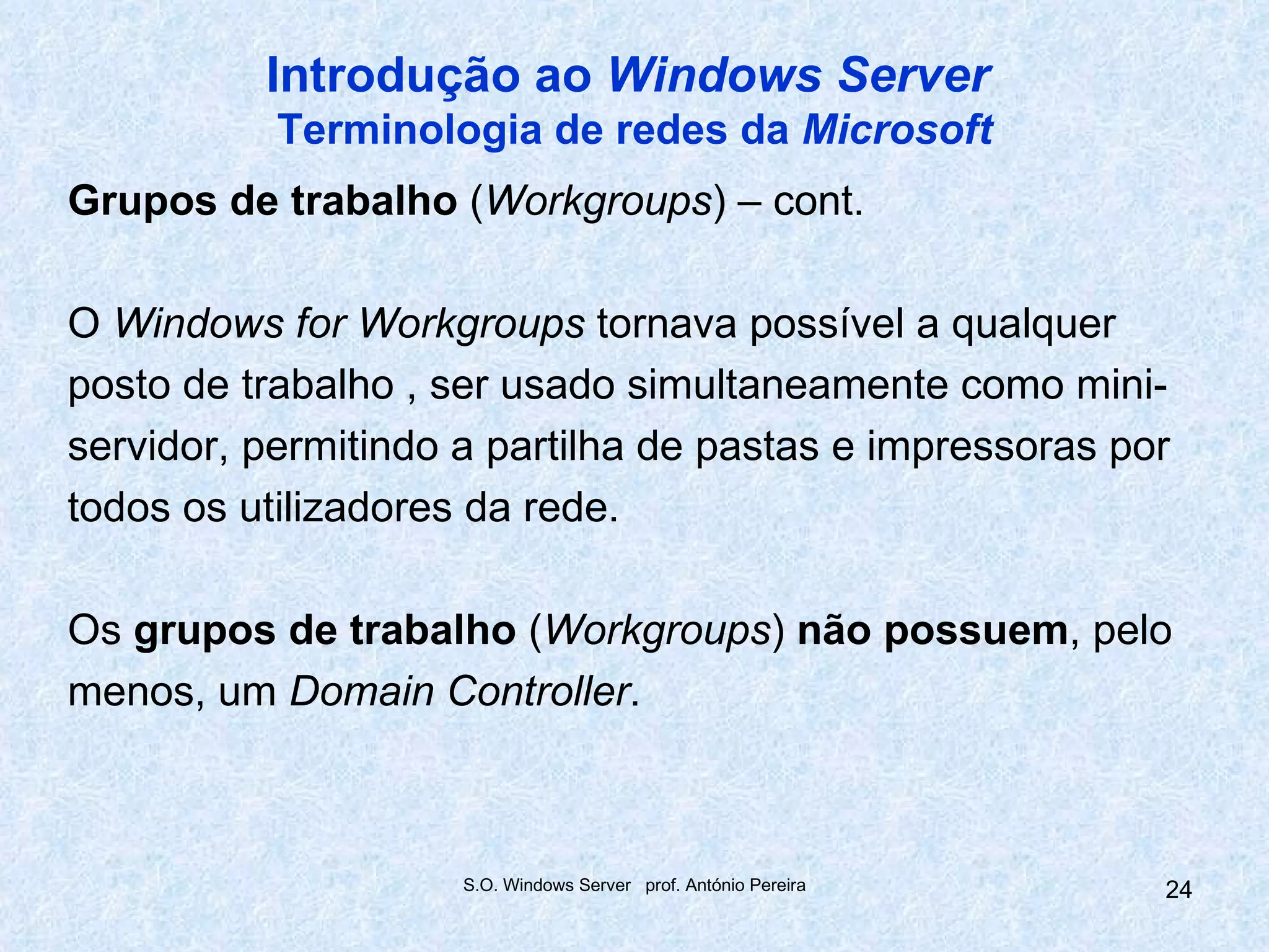 Introdução ao Windows Server
           Terminologia de redes da Microsoft
Grupos de trabalho (Workgroups) – cont.

O Windows for Workgroups tornava possível a qualquer
posto de trabalho , ser usado simultaneamente como mini-
servidor, permitindo a partilha de pastas e impressoras por
todos os utilizadores da rede.

Os grupos de trabalho (Workgroups) não possuem, pelo
menos, um Domain Controller.



                     S.O. Windows Server prof. António Pereira   24
 
