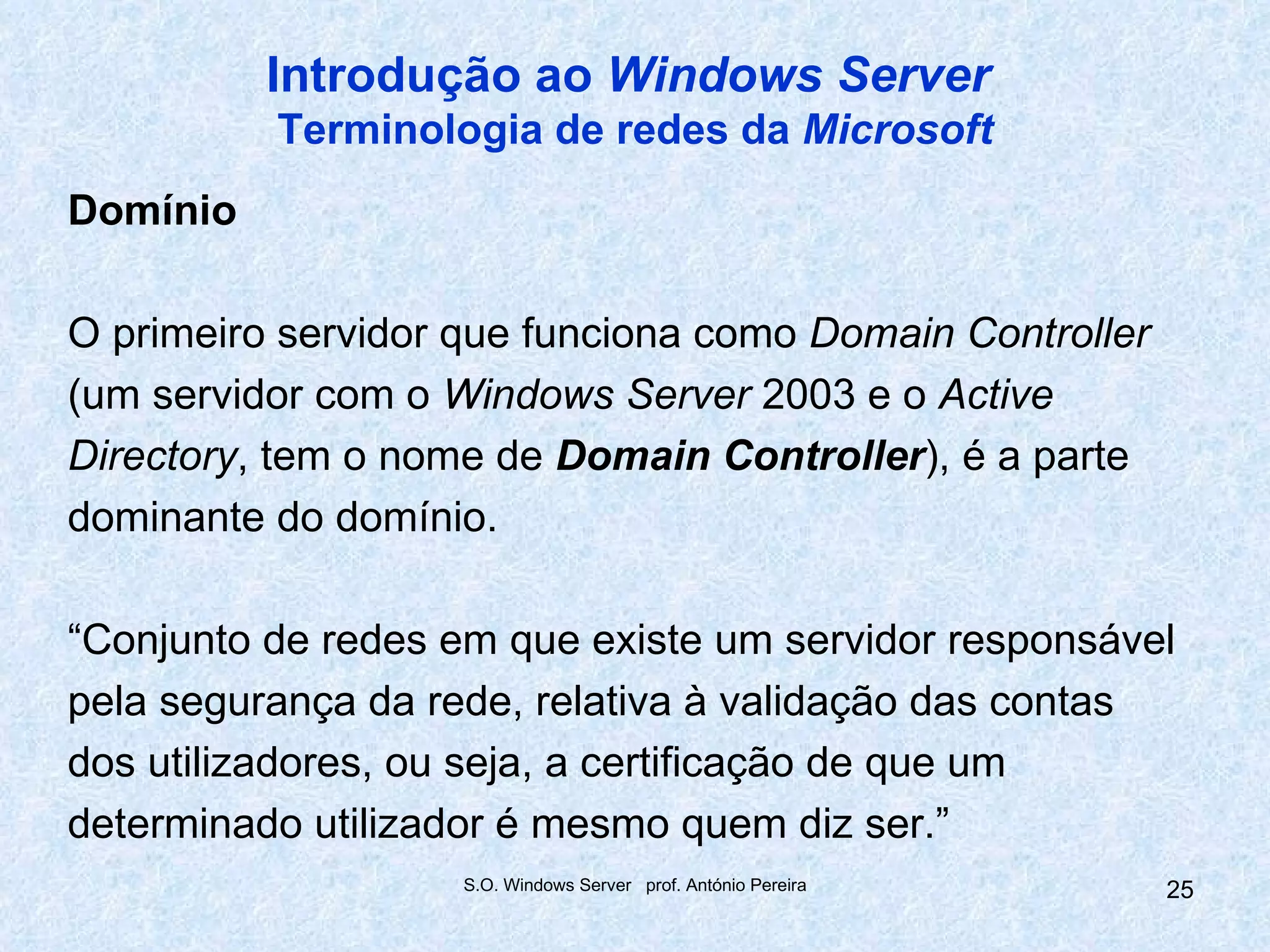 Introdução ao Windows Server
          Terminologia de redes da Microsoft
Domínio

O primeiro servidor que funciona como Domain Controller
(um servidor com o Windows Server 2003 e o Active
Directory, tem o nome de Domain Controller), é a parte
dominante do domínio.

“Conjunto de redes em que existe um servidor responsável
pela segurança da rede, relativa à validação das contas
dos utilizadores, ou seja, a certificação de que um
determinado utilizador é mesmo quem diz ser.”
                    S.O. Windows Server prof. António Pereira   25
 
