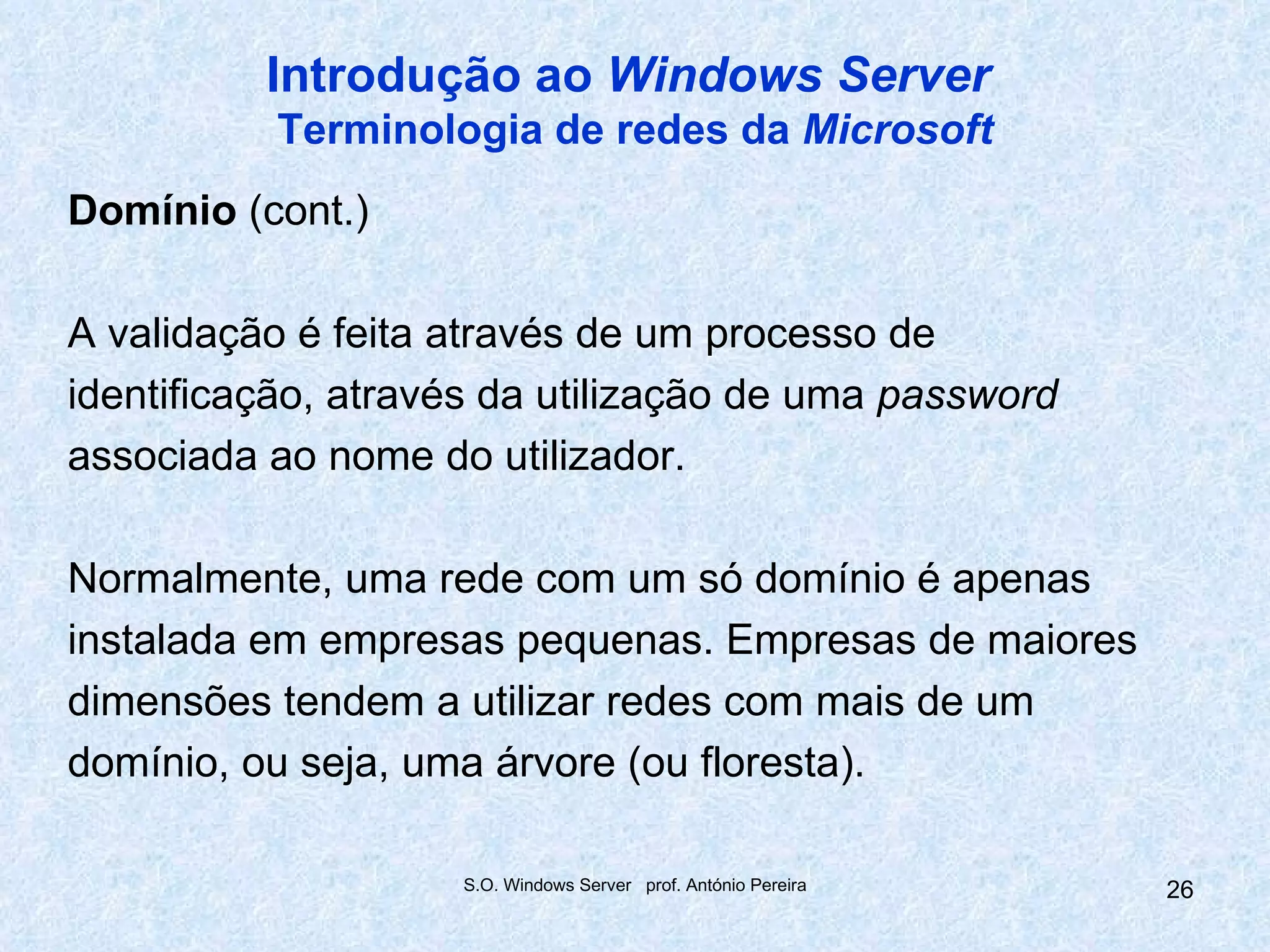 Introdução ao Windows Server
           Terminologia de redes da Microsoft
Domínio (cont.)

A validação é feita através de um processo de
identificação, através da utilização de uma password
associada ao nome do utilizador.

Normalmente, uma rede com um só domínio é apenas
instalada em empresas pequenas. Empresas de maiores
dimensões tendem a utilizar redes com mais de um
domínio, ou seja, uma árvore (ou floresta).

                    S.O. Windows Server prof. António Pereira   26
 
