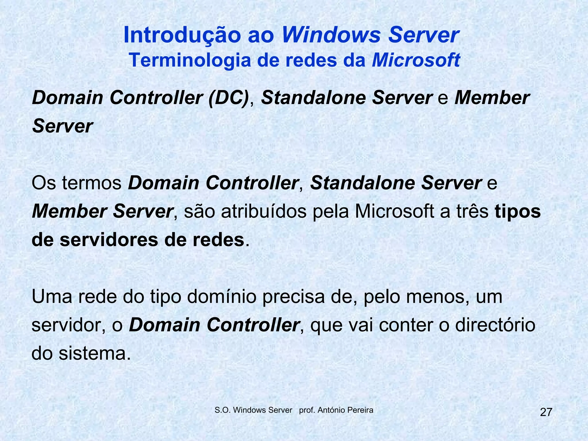 Introdução ao Windows Server
           Terminologia de redes da Microsoft
Domain Controller (DC), Standalone Server e Member
Server

Os termos Domain Controller, Standalone Server e
Member Server, são atribuídos pela Microsoft a três tipos
de servidores de redes.

Uma rede do tipo domínio precisa de, pelo menos, um
servidor, o Domain Controller, que vai conter o directório
do sistema.

                     S.O. Windows Server prof. António Pereira   27
 