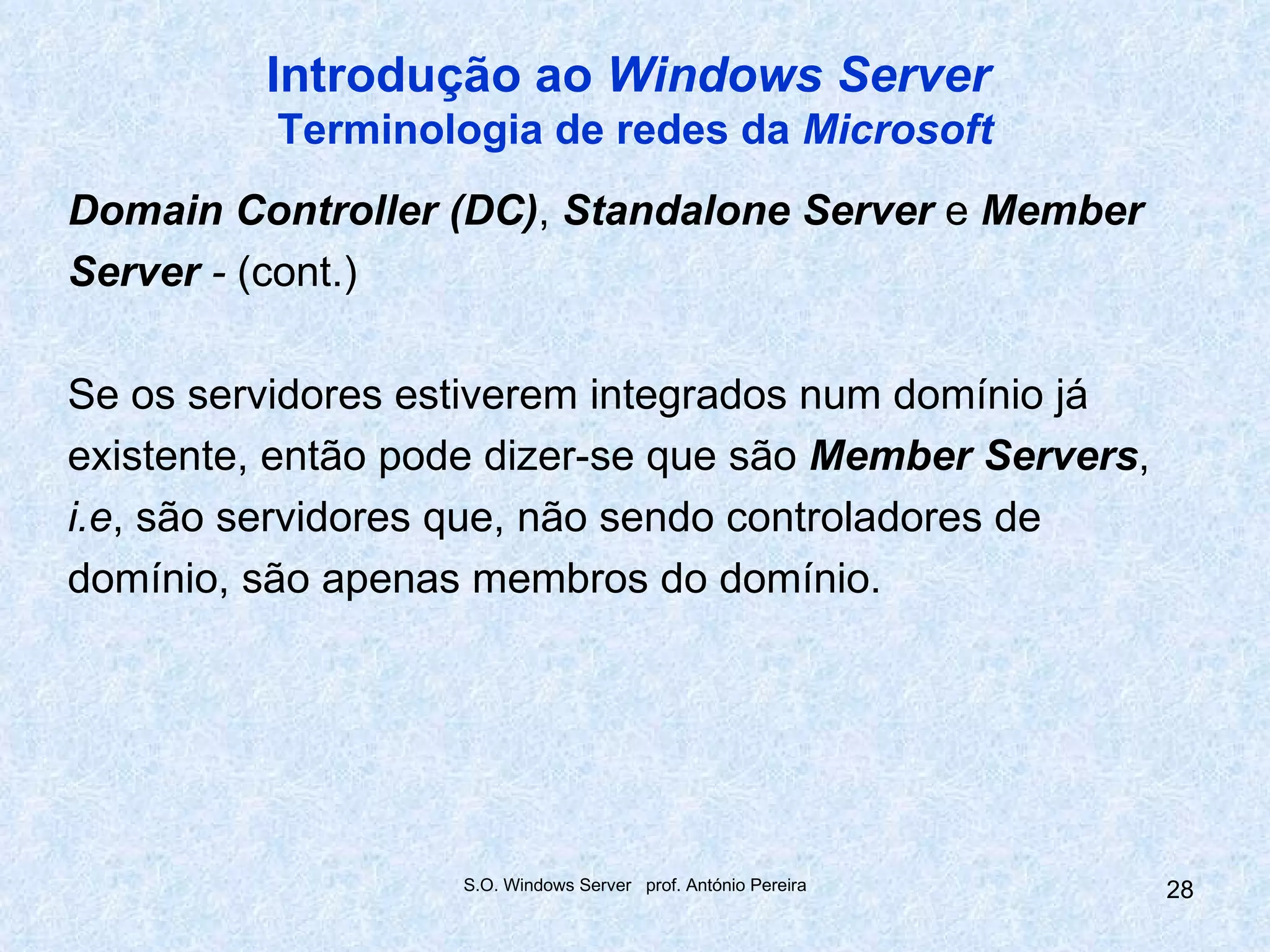 Introdução ao Windows Server
          Terminologia de redes da Microsoft
Domain Controller (DC), Standalone Server e Member
Server - (cont.)

Se os servidores estiverem integrados num domínio já
existente, então pode dizer-se que são Member Servers,
i.e, são servidores que, não sendo controladores de
domínio, são apenas membros do domínio.




                   S.O. Windows Server prof. António Pereira   28
 