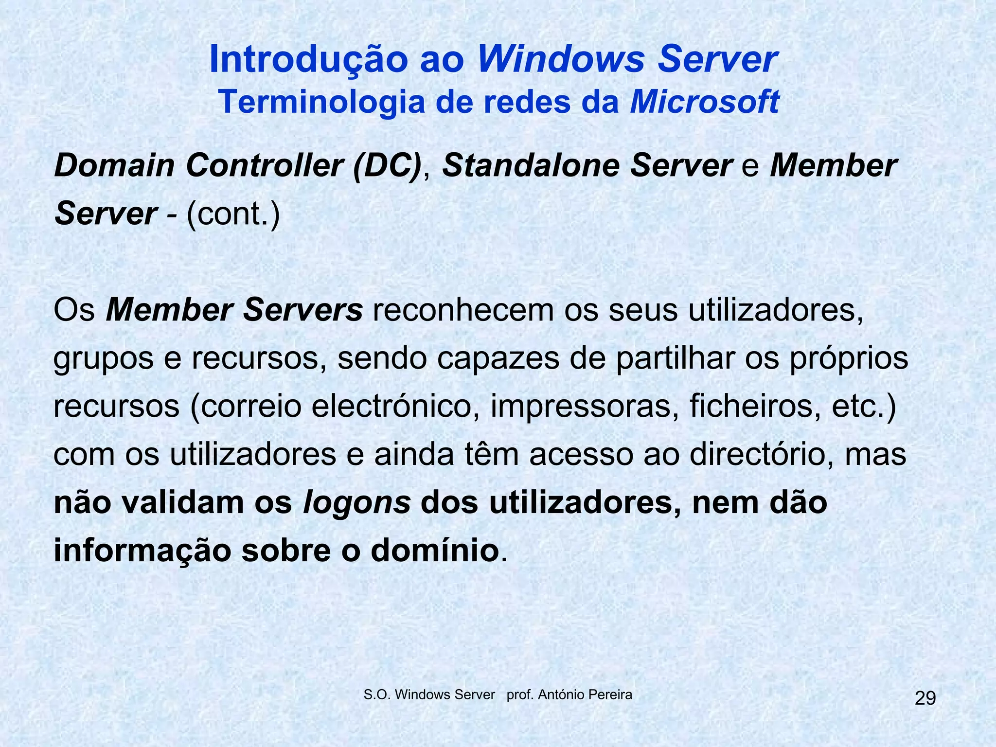 Introdução ao Windows Server
           Terminologia de redes da Microsoft
Domain Controller (DC), Standalone Server e Member
Server - (cont.)

Os Member Servers reconhecem os seus utilizadores,
grupos e recursos, sendo capazes de partilhar os próprios
recursos (correio electrónico, impressoras, ficheiros, etc.)
com os utilizadores e ainda têm acesso ao directório, mas
não validam os logons dos utilizadores, nem dão
informação sobre o domínio.



                     S.O. Windows Server prof. António Pereira   29
 