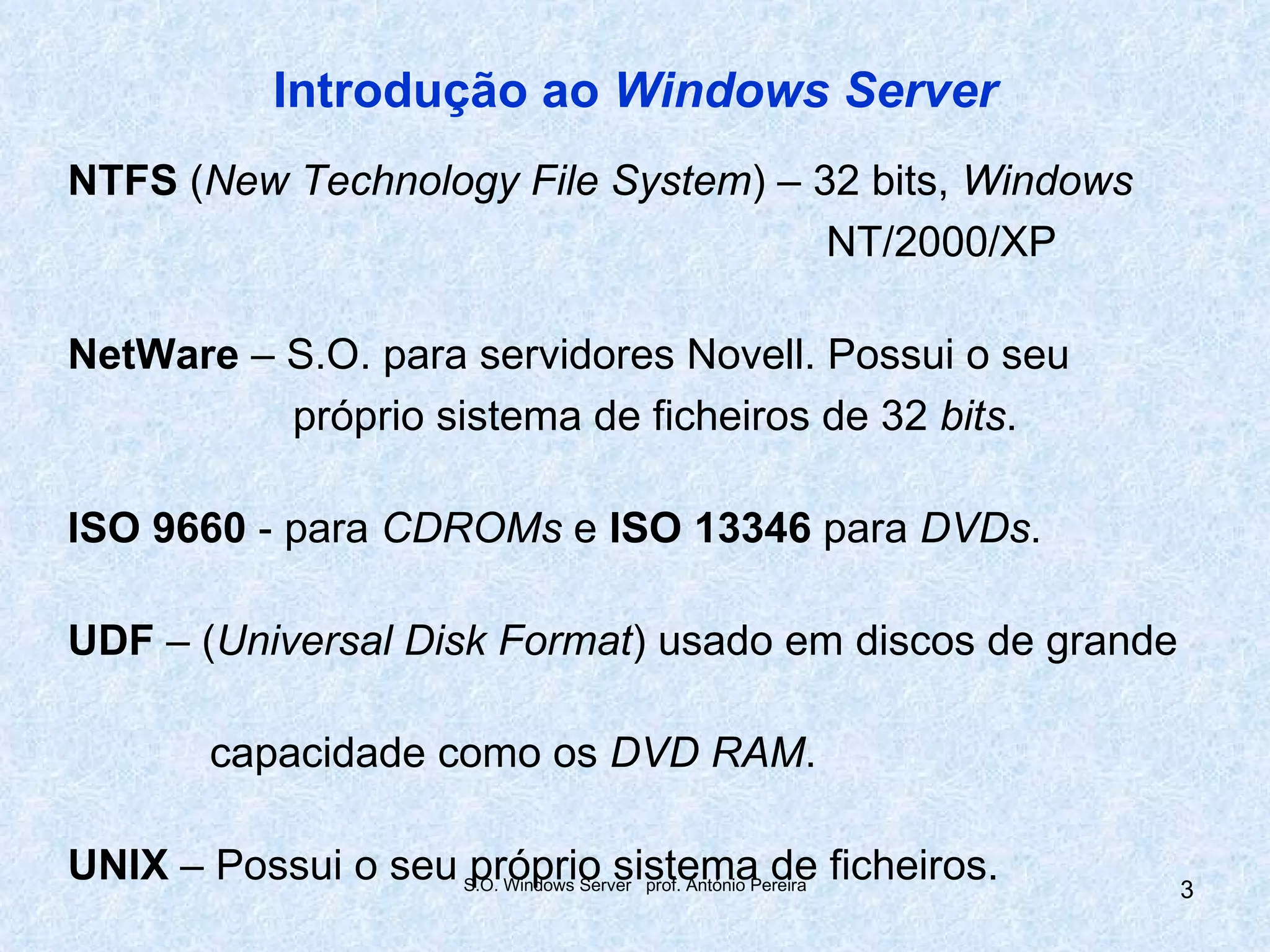 Introdução ao Windows Server
NTFS (New Technology File System) – 32 bits, Windows
                                     NT/2000/XP

NetWare – S.O. para servidores Novell. Possui o seu
          próprio sistema de ficheiros de 32 bits.

ISO 9660 - para CDROMs e ISO 13346 para DVDs.

UDF – (Universal Disk Format) usado em discos de grande

          capacidade como os DVD RAM.

UNIX – Possui o seu S.O. Windows Server prof. António Pereira ficheiros.
                     próprio sistema de                                    3
 