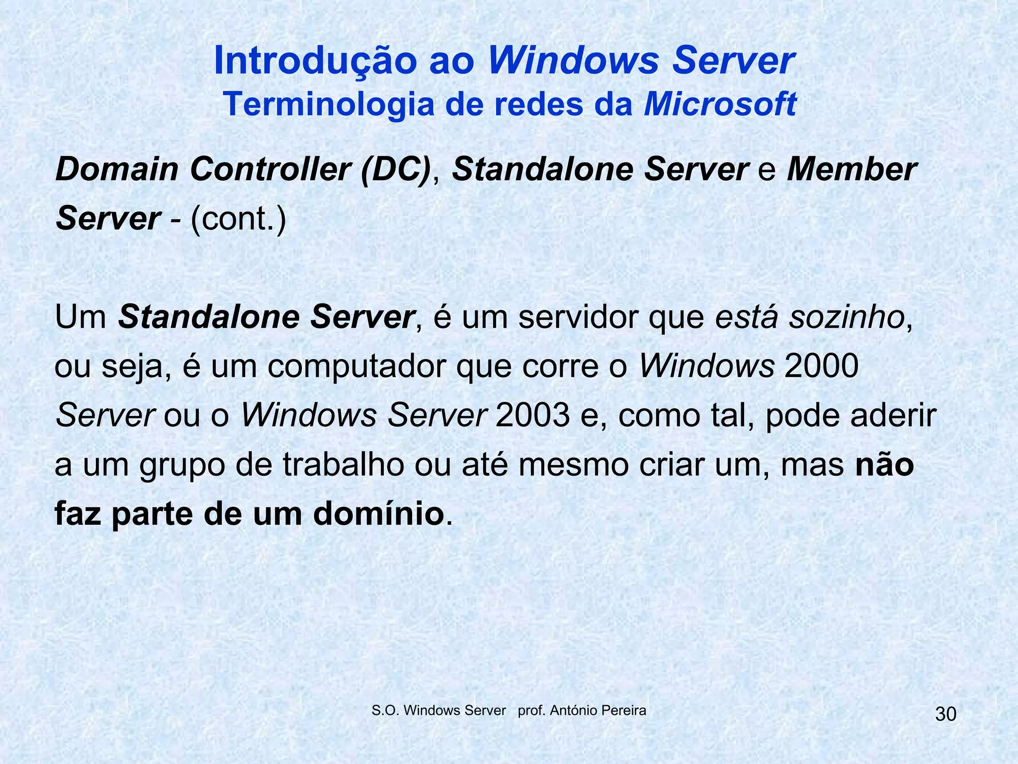 Introdução ao Windows Server
          Terminologia de redes da Microsoft
Domain Controller (DC), Standalone Server e Member
Server - (cont.)

Um Standalone Server, é um servidor que está sozinho,
ou seja, é um computador que corre o Windows 2000
Server ou o Windows Server 2003 e, como tal, pode aderir
a um grupo de trabalho ou até mesmo criar um, mas não
faz parte de um domínio.




                    S.O. Windows Server prof. António Pereira   30
 