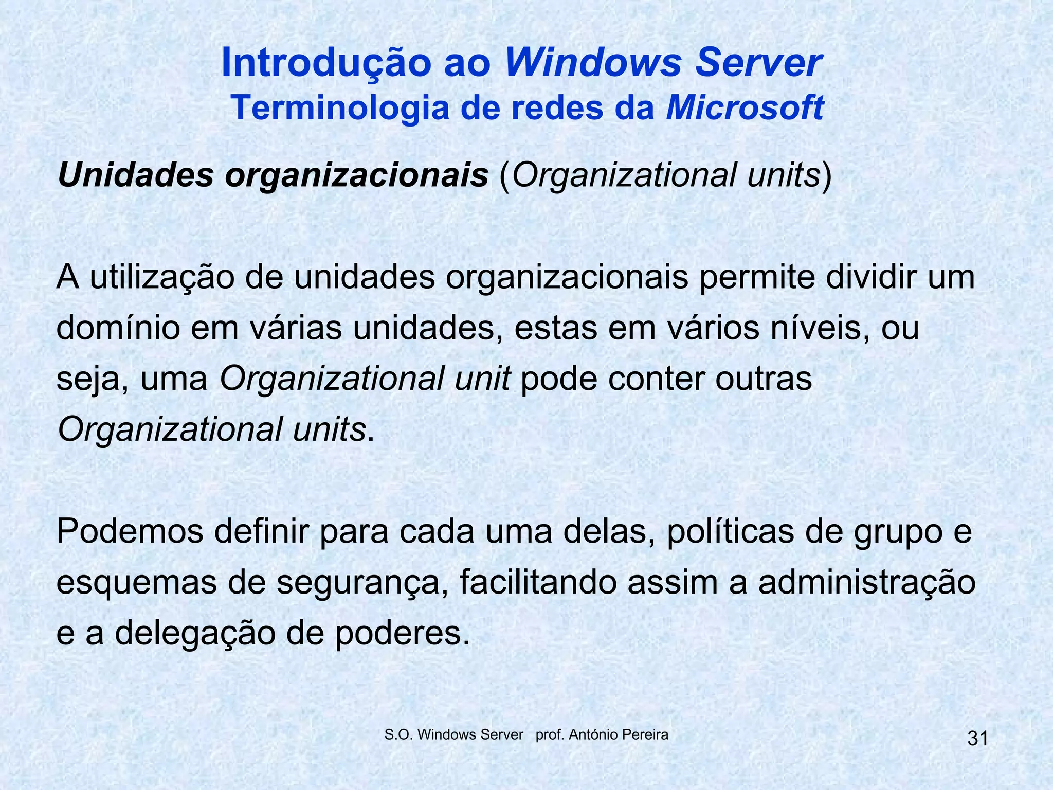 Introdução ao Windows Server
           Terminologia de redes da Microsoft
Unidades organizacionais (Organizational units)

A utilização de unidades organizacionais permite dividir um
domínio em várias unidades, estas em vários níveis, ou
seja, uma Organizational unit pode conter outras
Organizational units.

Podemos definir para cada uma delas, políticas de grupo e
esquemas de segurança, facilitando assim a administração
e a delegação de poderes.

                     S.O. Windows Server prof. António Pereira   31
 