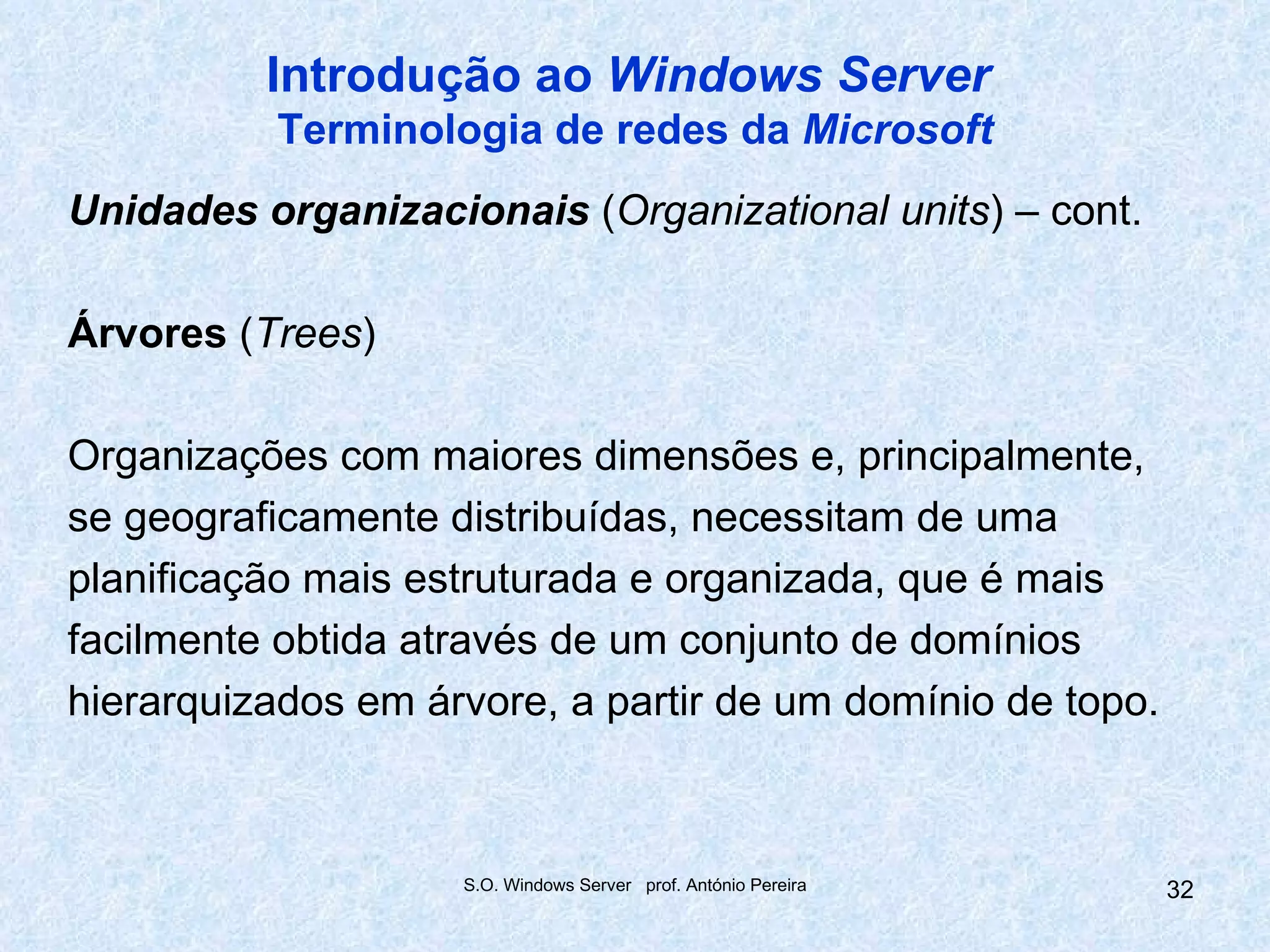 Introdução ao Windows Server
          Terminologia de redes da Microsoft
Unidades organizacionais (Organizational units) – cont.

Árvores (Trees)

Organizações com maiores dimensões e, principalmente,
se geograficamente distribuídas, necessitam de uma
planificação mais estruturada e organizada, que é mais
facilmente obtida através de um conjunto de domínios
hierarquizados em árvore, a partir de um domínio de topo.



                    S.O. Windows Server prof. António Pereira   32
 