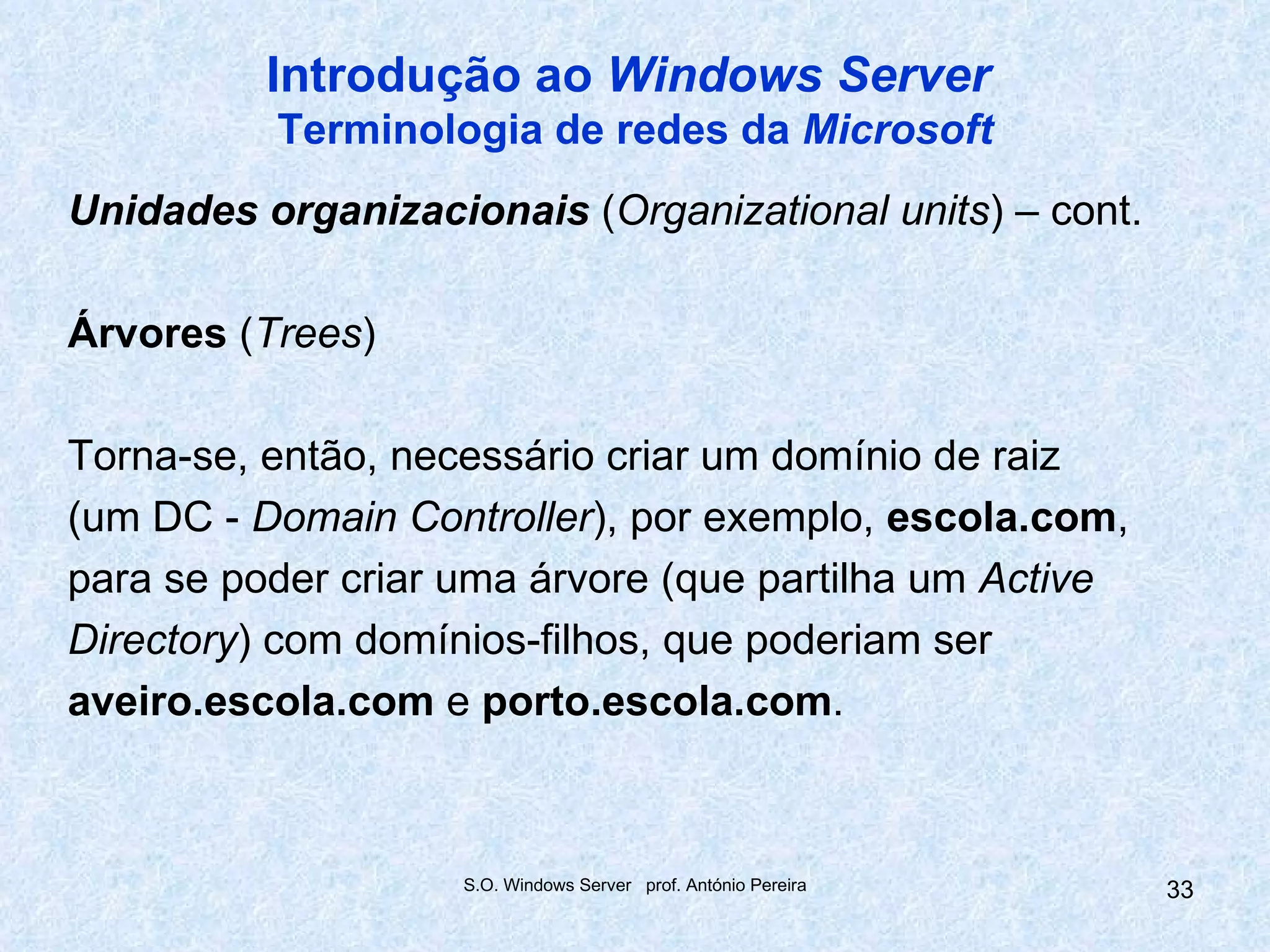 Introdução ao Windows Server
          Terminologia de redes da Microsoft
Unidades organizacionais (Organizational units) – cont.

Árvores (Trees)

Torna-se, então, necessário criar um domínio de raiz
(um DC - Domain Controller), por exemplo, escola.com,
para se poder criar uma árvore (que partilha um Active
Directory) com domínios-filhos, que poderiam ser
aveiro.escola.com e porto.escola.com.



                    S.O. Windows Server prof. António Pereira   33
 