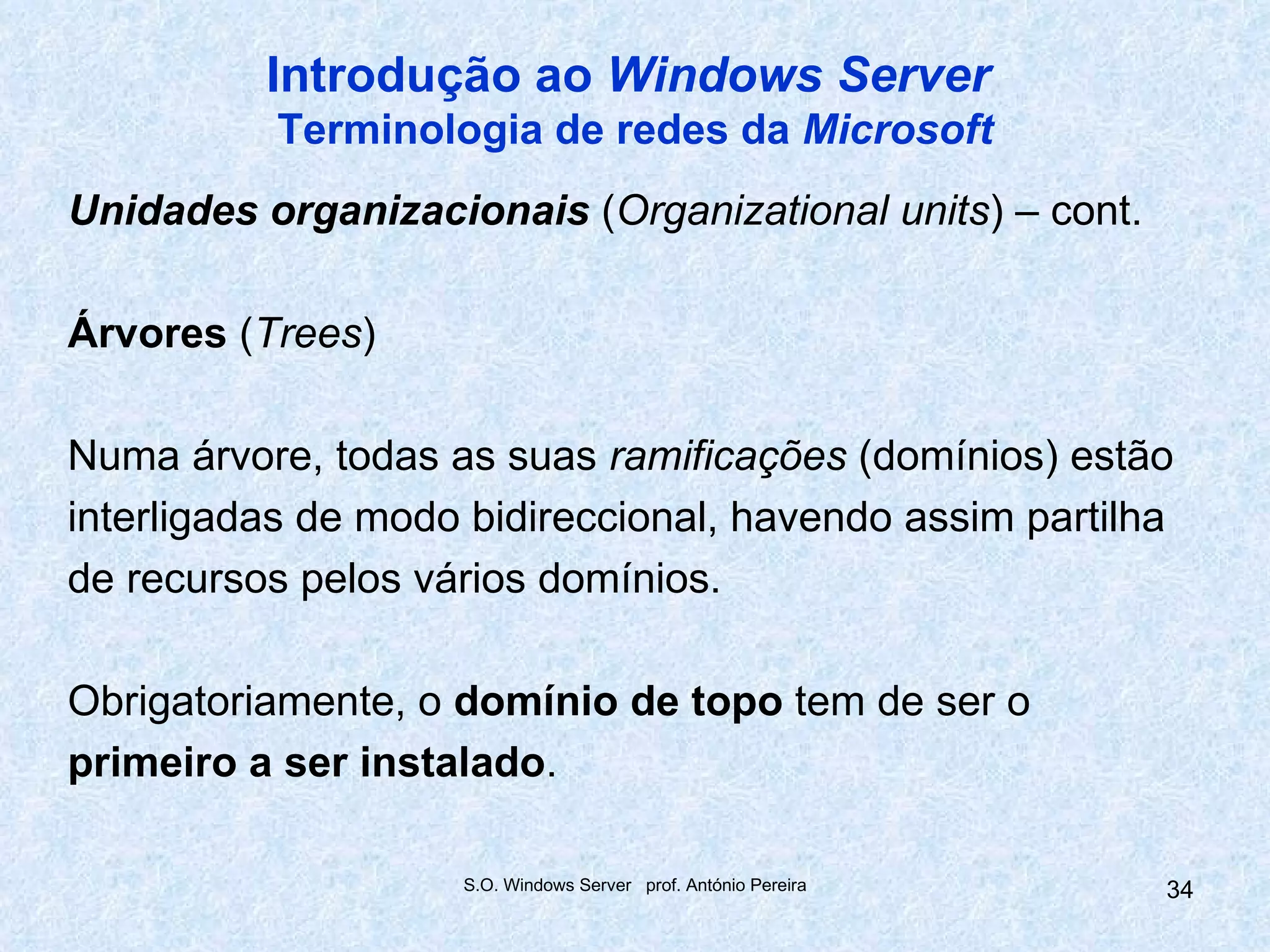 Introdução ao Windows Server
          Terminologia de redes da Microsoft
Unidades organizacionais (Organizational units) – cont.

Árvores (Trees)

Numa árvore, todas as suas ramificações (domínios) estão
interligadas de modo bidireccional, havendo assim partilha
de recursos pelos vários domínios.

Obrigatoriamente, o domínio de topo tem de ser o
primeiro a ser instalado.

                    S.O. Windows Server prof. António Pereira   34
 