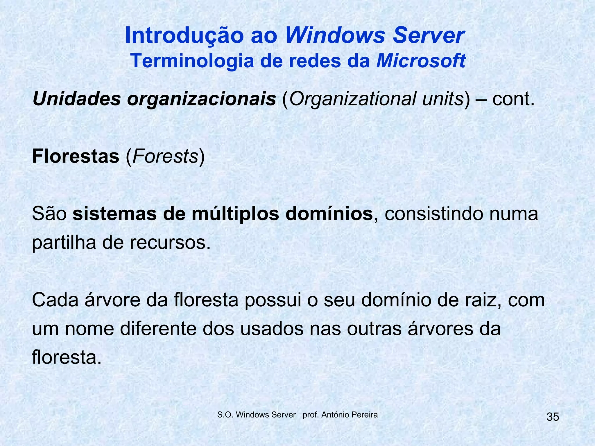 Introdução ao Windows Server
          Terminologia de redes da Microsoft
Unidades organizacionais (Organizational units) – cont.

Florestas (Forests)

São sistemas de múltiplos domínios, consistindo numa
partilha de recursos.

Cada árvore da floresta possui o seu domínio de raiz, com
um nome diferente dos usados nas outras árvores da
floresta.

                      S.O. Windows Server prof. António Pereira   35
 