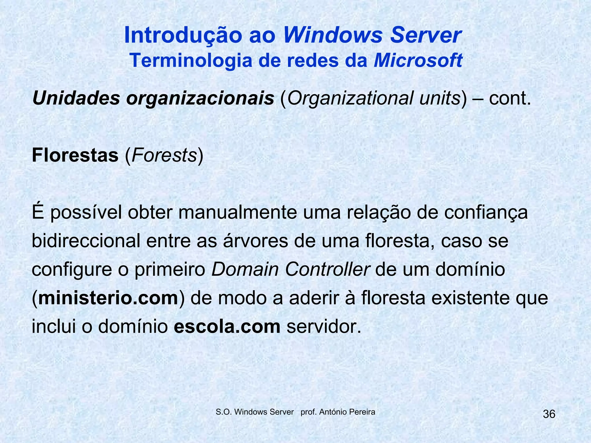 Introdução ao Windows Server
          Terminologia de redes da Microsoft
Unidades organizacionais (Organizational units) – cont.

Florestas (Forests)

É possível obter manualmente uma relação de confiança
bidireccional entre as árvores de uma floresta, caso se
configure o primeiro Domain Controller de um domínio
(ministerio.com) de modo a aderir à floresta existente que
inclui o domínio escola.com servidor.



                      S.O. Windows Server prof. António Pereira   36
 