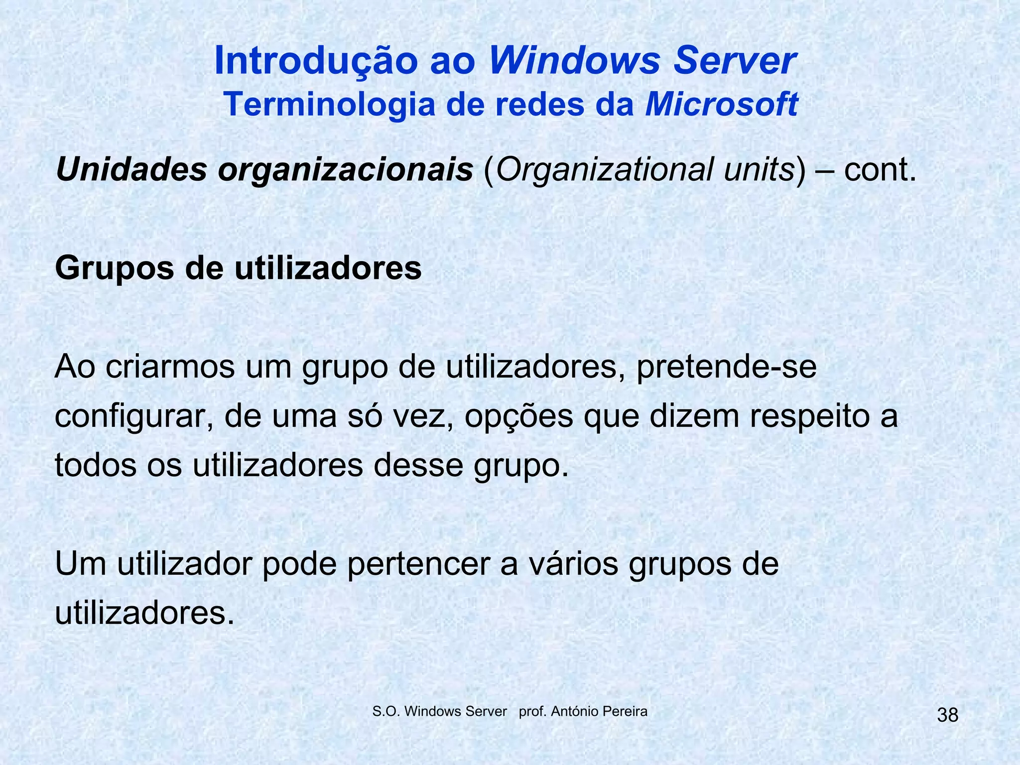 Introdução ao Windows Server
          Terminologia de redes da Microsoft
Unidades organizacionais (Organizational units) – cont.

Grupos de utilizadores

Ao criarmos um grupo de utilizadores, pretende-se
configurar, de uma só vez, opções que dizem respeito a
todos os utilizadores desse grupo.

Um utilizador pode pertencer a vários grupos de
utilizadores.

                    S.O. Windows Server prof. António Pereira   38
 