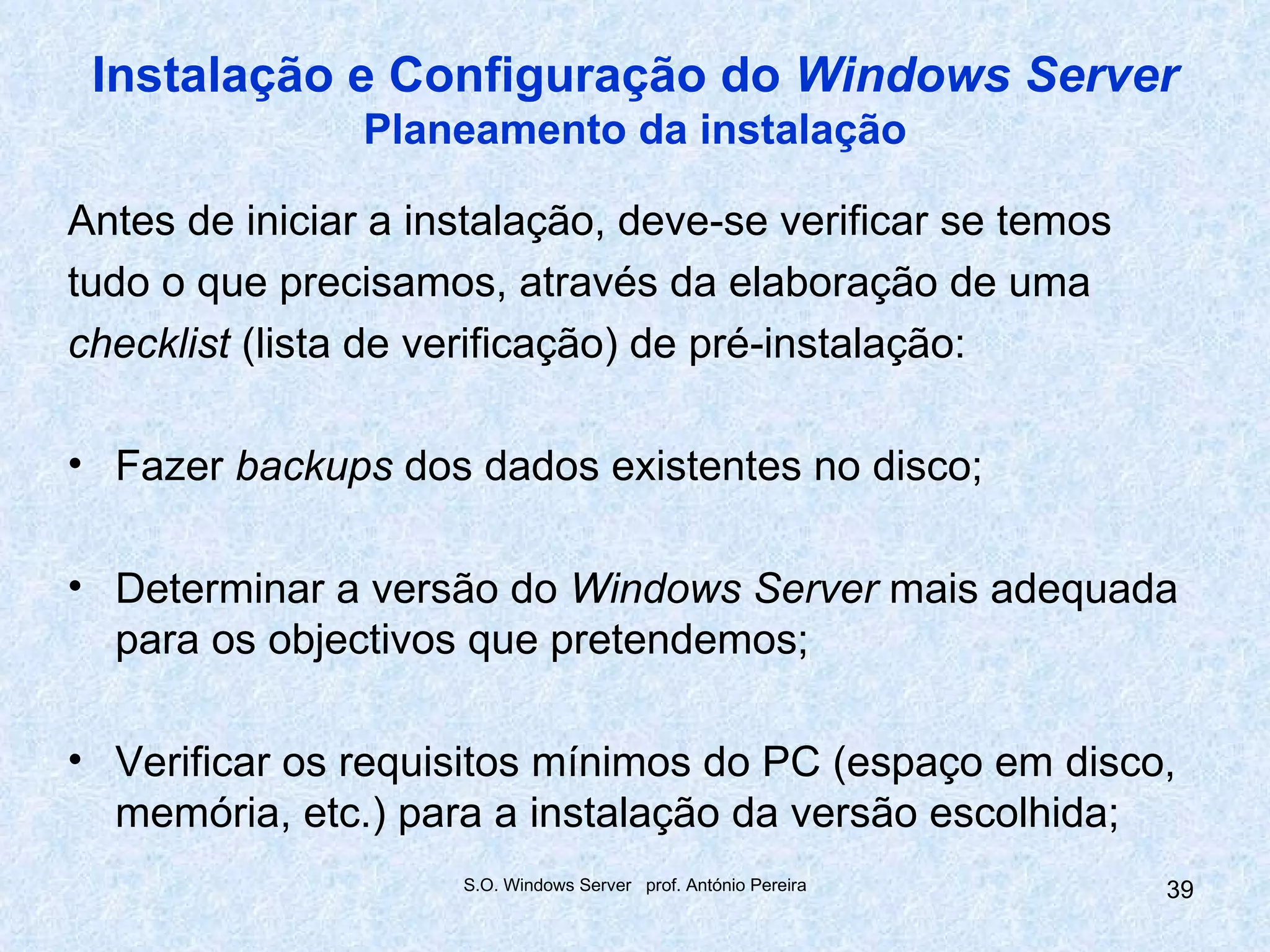 Instalação e Configuração do Windows Server
                Planeamento da instalação

Antes de iniciar a instalação, deve-se verificar se temos
tudo o que precisamos, através da elaboração de uma
checklist (lista de verificação) de pré-instalação:

• Fazer backups dos dados existentes no disco;

• Determinar a versão do Windows Server mais adequada
  para os objectivos que pretendemos;

• Verificar os requisitos mínimos do PC (espaço em disco,
  memória, etc.) para a instalação da versão escolhida;
                     S.O. Windows Server prof. António Pereira   39
 