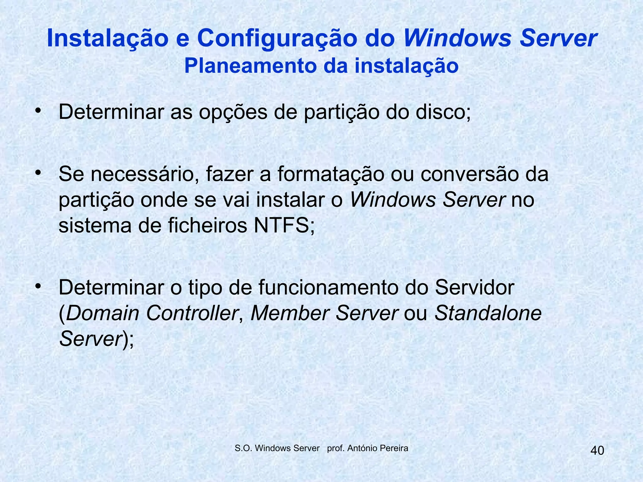 Instalação e Configuração do Windows Server
               Planeamento da instalação

• Determinar as opções de partição do disco;

• Se necessário, fazer a formatação ou conversão da
  partição onde se vai instalar o Windows Server no
  sistema de ficheiros NTFS;

• Determinar o tipo de funcionamento do Servidor
  (Domain Controller, Member Server ou Standalone
  Server);



                    S.O. Windows Server prof. António Pereira   40
 