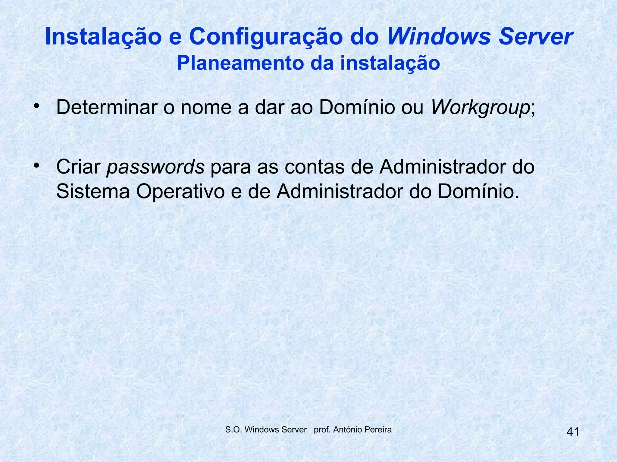 Instalação e Configuração do Windows Server
              Planeamento da instalação

• Determinar o nome a dar ao Domínio ou Workgroup;

• Criar passwords para as contas de Administrador do
  Sistema Operativo e de Administrador do Domínio.




                   S.O. Windows Server prof. António Pereira   41
 
