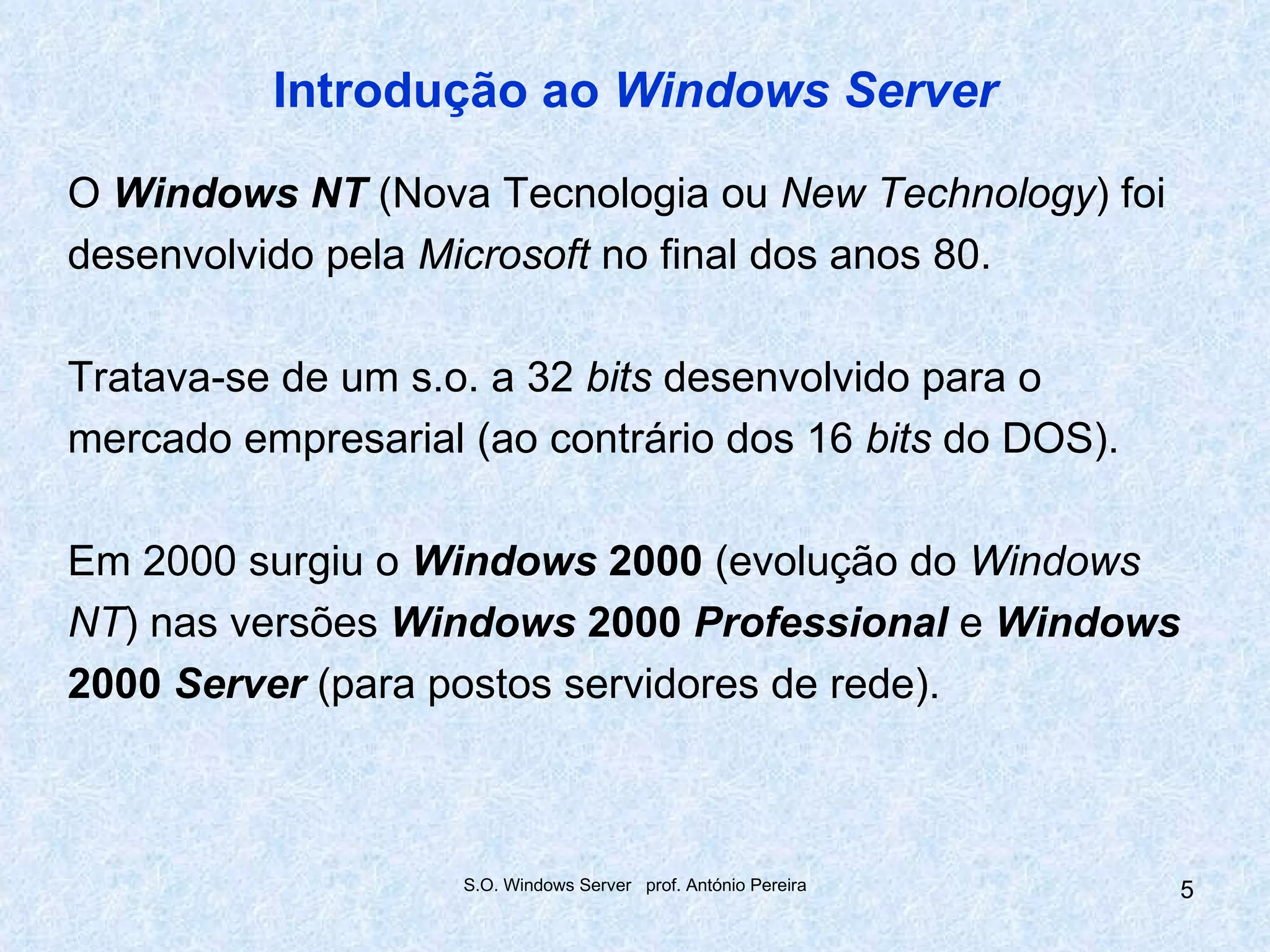 Introdução ao Windows Server

O Windows NT (Nova Tecnologia ou New Technology) foi
desenvolvido pela Microsoft no final dos anos 80.

Tratava-se de um s.o. a 32 bits desenvolvido para o
mercado empresarial (ao contrário dos 16 bits do DOS).

Em 2000 surgiu o Windows 2000 (evolução do Windows
NT) nas versões Windows 2000 Professional e Windows
2000 Server (para postos servidores de rede).



                    S.O. Windows Server prof. António Pereira   5
 