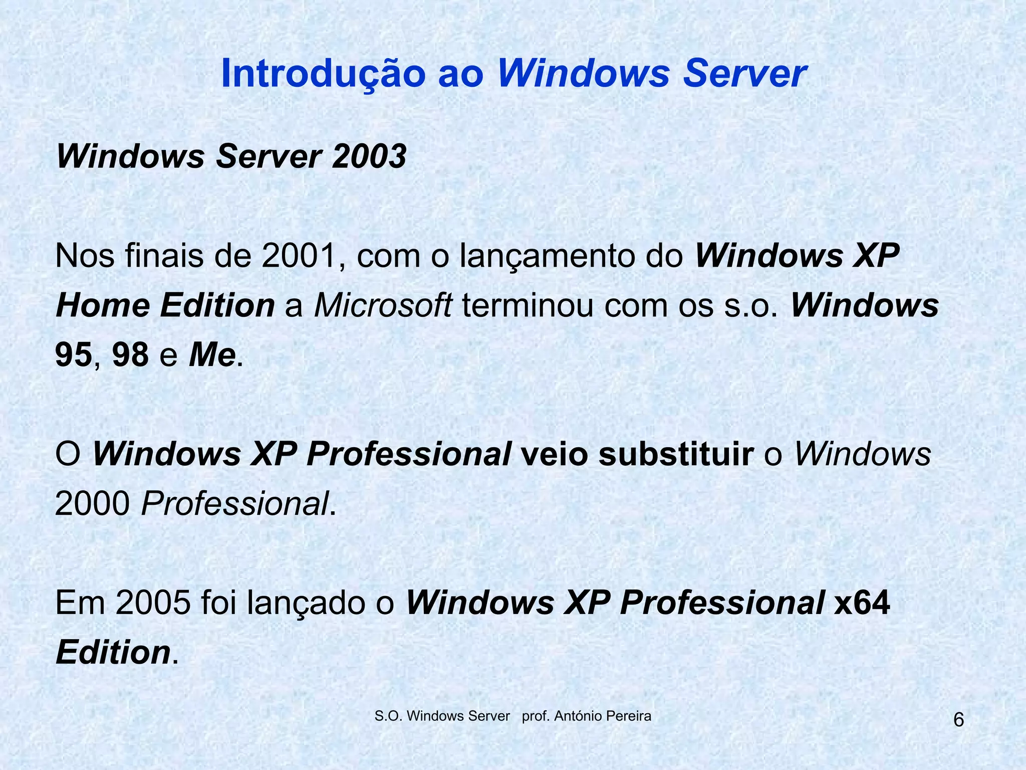 Introdução ao Windows Server

Windows Server 2003

Nos finais de 2001, com o lançamento do Windows XP
Home Edition a Microsoft terminou com os s.o. Windows
95, 98 e Me.

O Windows XP Professional veio substituir o Windows
2000 Professional.

Em 2005 foi lançado o Windows XP Professional x64
Edition.
                   S.O. Windows Server prof. António Pereira   6
 