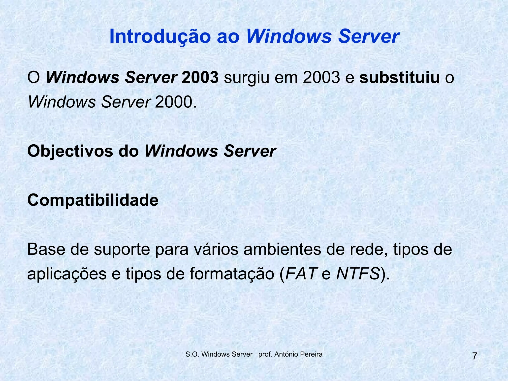Introdução ao Windows Server

O Windows Server 2003 surgiu em 2003 e substituiu o
Windows Server 2000.

Objectivos do Windows Server

Compatibilidade

Base de suporte para vários ambientes de rede, tipos de
aplicações e tipos de formatação (FAT e NTFS).



                    S.O. Windows Server prof. António Pereira   7
 