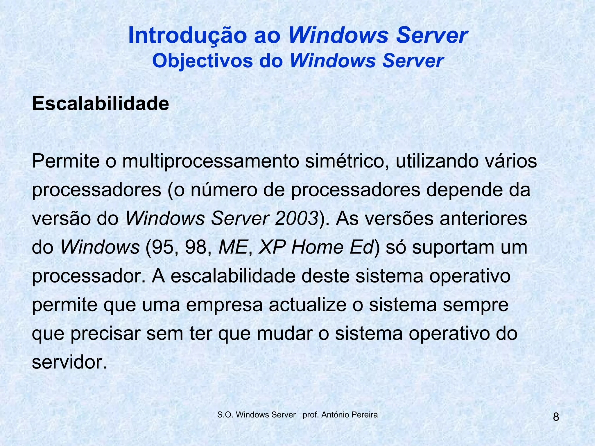 Introdução ao Windows Server
             Objectivos do Windows Server

Escalabilidade

Permite o multiprocessamento simétrico, utilizando vários
processadores (o número de processadores depende da
versão do Windows Server 2003). As versões anteriores
do Windows (95, 98, ME, XP Home Ed) só suportam um
processador. A escalabilidade deste sistema operativo
permite que uma empresa actualize o sistema sempre
que precisar sem ter que mudar o sistema operativo do
servidor.

                    S.O. Windows Server prof. António Pereira   8
 