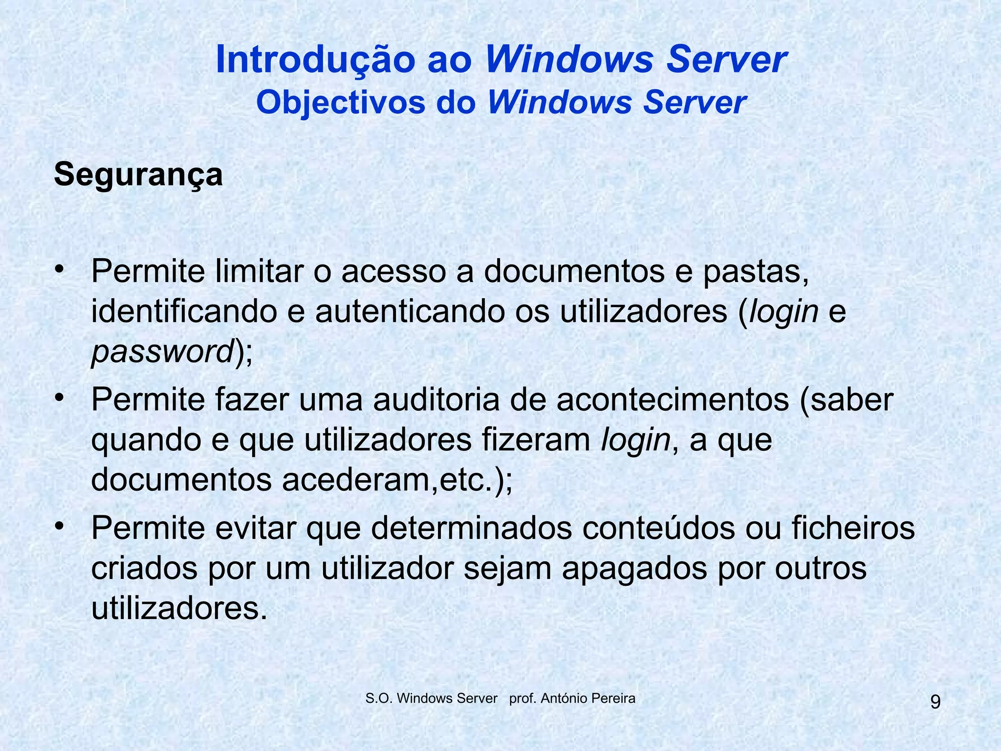 Introdução ao Windows Server
             Objectivos do Windows Server

Segurança

• Permite limitar o acesso a documentos e pastas,
  identificando e autenticando os utilizadores (login e
  password);
• Permite fazer uma auditoria de acontecimentos (saber
  quando e que utilizadores fizeram login, a que
  documentos acederam,etc.);
• Permite evitar que determinados conteúdos ou ficheiros
  criados por um utilizador sejam apagados por outros
  utilizadores.

                    S.O. Windows Server prof. António Pereira   9
 