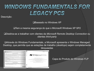 Descrição:

                             Baseado no Windows XP

             Tem a mesma segurança do que o Microsoft Windows XP SP2

  Destina-se a trabalhar com clientes da Microsoft Remote Desktop Connection ou
                                 clientes third-party

  Através do Windows Fundamentals, a Microsoft apresenta o Windows Managed
 Desktop, que permite que as estações de trabalho (desktops) sejam completamente
                                   bloqueadas



                                             Capa do Produto do Windows FLP
 