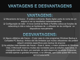  Mecanismo de busca – É prático e eficiente. Basta digitar parte do nome de um
                   arquivo e ver os resultados instantaneamente
  Configuração de rede – A nova Central de Rede e Partilha coloca as funções de
     networking à mão e reduz as hipóteses de o utilizador ter de configurar os
                             dispositivos manualmente



  Alguns utilitários são fracos – O pior caso é o dos programas Windows Backup e
  Complete PC Backup. Ambos são tão limitados que muitos utilizadores vão preferir
                  adquirir produtos específicos para backup de arquivos
 As edições mais baratas são fracas – Esse é, talvez, o maior problema do Windows
   Vista. A Microsoft reservou muitas das novidades para as edições mais caras. A
   criptografia total de disco, por exemplo, só está disponível na edição Enterprise,
   vendida apenas a grandes empresas, e na Ultimate, que custa quase 450 euros,
                                     aproximadamente
 