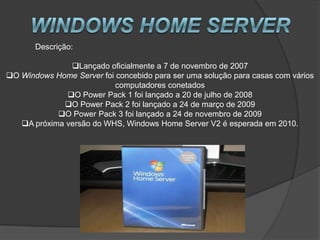 Descrição:

               Lançado oficialmente a 7 de novembro de 2007
O Windows Home Server foi concebido para ser uma solução para casas com vários
                           computadores conetados
              O Power Pack 1 foi lançado a 20 de julho de 2008
             O Power Pack 2 foi lançado a 24 de março de 2009
            O Power Pack 3 foi lançado a 24 de novembro de 2009
   A próxima versão do WHS, Windows Home Server V2 é esperada em 2010.
 