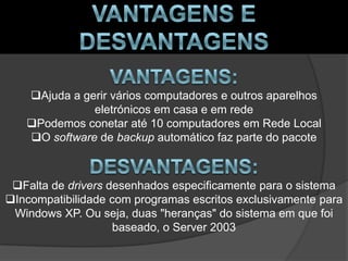 Ajuda a gerir vários computadores e outros aparelhos
              eletrónicos em casa e em rede
   Podemos conetar até 10 computadores em Rede Local
   O software de backup automático faz parte do pacote



 Falta de drivers desenhados especificamente para o sistema
Incompatibilidade com programas escritos exclusivamente para
 Windows XP. Ou seja, duas "heranças" do sistema em que foi
                    baseado, o Server 2003
 