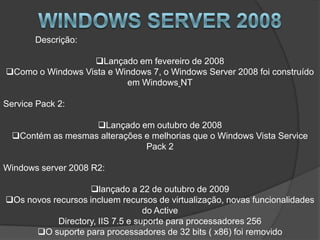 Descrição:

                  Lançado em fevereiro de 2008
Como o Windows Vista e Windows 7, o Windows Server 2008 foi construído
                          em Windows NT

Service Pack 2:

                   Lançado em outubro de 2008
  Contém as mesmas alterações e melhorias que o Windows Vista Service
                               Pack 2

Windows server 2008 R2:

                   lançado a 22 de outubro de 2009
Os novos recursos incluem recursos de virtualização, novas funcionalidades
                                  do Active
           Directory, IIS 7.5 e suporte para processadores 256
      O suporte para processadores de 32 bits ( x86) foi removido
 