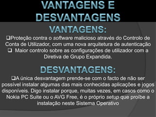Proteção contra o software malicioso através do Controlo de
 Conta de Utilizador, com uma nova arquitetura de autenticação
   Maior controlo sobre as configurações de utilizador com a
                  Diretiva de Grupo Expandida.



    A única desvantagem prende-se com o facto de não ser
possível instalar algumas das mais conhecidas aplicações e jogos
disponíveis. Digo instalar porque, muitas vezes, em casos como o
  Nokia PC Suite ou o AVG Free, é o próprio setup que proíbe a
                instalação neste Sistema Operativo
 