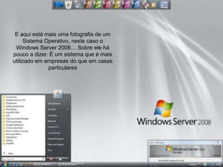 E aqui está mais uma fotografia de um
     Sistema Operativo, neste caso o
 Windows Server 2008… Sobre ele há
pouco a dizer. É um sistema que é mais
utilizado em empresas do que em casas
              particulares
 