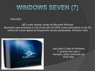 Descrição:

               É a mais recente versão do Microsoft Windows
Lançado para empresas no dia 22 de julho de 2009 e para particulares no dia 23,
  menos de 3 anos depois do lançamento de seu predecessor, Windows Vista




                                            Aqui está a Capa do Windows
                                               7, quando saiu para o
                                            mercado, ainda conhecido por
                                                      RTM 7600
 