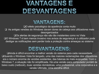 O efeito psicológico da aparência conta muito
  As antigas versões do Windows davam dores de cabeça aos utilizadores mais
                                   desorganizados
         Os alertas de segurança não são tão insistentes como no Vista
 O Windows 7 é bem menos invasivo nos avisos de segurança e o utilizador pode
  desligar as notificações sem perder toda a proteção contra ameaças ao sistema



     Ainda é difícil encontrar a melhor versão do sistema para cada necessidade
Quando o Windows Vista foi lançado, uma das maiores reclamações dos utilizadores
 era o número enorme de versões existentes, das básicas às mais avançadas. Com o
Windows 7, a situação não foi simplificada. Há uma versão para computador portátil de
baixo custo (netbook), duas versões domésticas, uma profissional, uma corporativa e a
                          versão Ultimate. Uma escolha difícil.
 