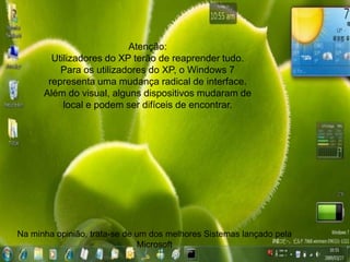 Atenção:
        Utilizadores do XP terão de reaprender tudo.
          Para os utilizadores do XP, o Windows 7
       representa uma mudança radical de interface.
      Além do visual, alguns dispositivos mudaram de
           local e podem ser difíceis de encontrar.




Na minha opinião, trata-se de um dos melhores Sistemas lançado pela
                               Microsoft
 