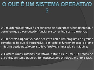 Um Sistema Operativo é um conjunto de programas fundamentais que
permitem que o computador funcione e comunique com o exterior;

Um Sistema Operativo pode ser visto como um programa de grande
complexidade que é responsável por todo o funcionamento de uma
máquina desde o software a todo o hardware instalado na máquina;

 Existem vários sistemas operativos, entre eles, os mais utilizados no
dia-a-dia, em computadores domésticos, são o Windows, o Linux e Mac.
 