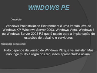 Descrição:

  Windows Preinstallation Environment é uma versão leve do
Windows XP, Windows Server 2003, Windows Vista, Windows 7
ou Windows Server 2008 R2 que é usado para a implantação de
             estações de trabalho e servidores
Requisitos do Sistema:

  Tudo depende da versão de Windows PE que vai instalar. Mas
    não foge muito à regra dos requisitos apresentados acima.
 