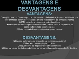 A capacidade do Driver (capaz de criar um disco de inicialização único e universal que
    contém todas as NIC necessárias e drivers de dispositivo de armazenamento)
                  SATA e auxiliar o reconhecimento da unidade
     Taxas de transferência potencialmente mais rápidas (isto é, dependem da
                        capacidade de rede e configuração)
                Maior compatibilidade com hardware mais recente




            Carrega lentamente no ambiente pré-sistema operacional
                       Mais lento na compilação do driver
                 Requer driver de dispositivo de armazenamento
Driver de banco de dados pode tornar-se corrompido durante a compilação do driver
 