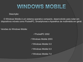 Descrição:

   O Windows Mobile é um sistema operativo compacto, desenvolvido para rodar em
dispositivos móveis como PocketPC, Smartphones e Aparelhos de multimédia em geral.


Versões do Windows Mobile:

                                PocketPC 2002

                             Windows Mobile 2003

                              Windows Mobile 5.0

                              Windows Mobile 6.0

                              Windows Mobile 7.0
 