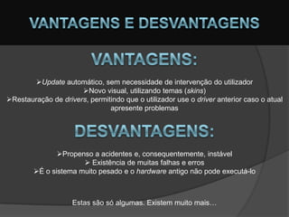 Update automático, sem necessidade de intervenção do utilizador
                      Novo visual, utilizando temas (skins)
Restauração de drivers, permitindo que o utilizador use o driver anterior caso o atual
                               apresente problemas




               Propenso a acidentes e, consequentemente, instável
                       Existência de muitas falhas e erros
        É o sistema muito pesado e o hardware antigo não pode executá-lo



                    Estas são só algumas. Existem muito mais…
 