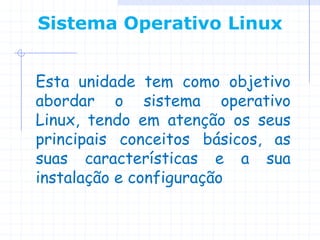 Sistema Operativo Linux


Esta unidade tem como objetivo
abordar o sistema operativo
Linux, tendo em atenção os seus
principais conceitos básicos, as
suas características e a sua
instalação e configuração
 