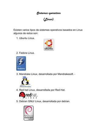 Sistemas operativos
(Linux).
Existen varios tipos de sistemas operativos basados en Linux
algunos de estos son:
1. Ubuntu Linux.
2. Fedora Linux.
3. Mandrake Linux, desarrollada por Mandrakesoft.---
4. Red hat Linux, desarrollada por Red Hat.
5. Debían GNU/ Linux, desarrollada por debían.
 