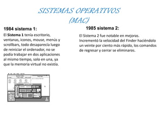 SISTEMAS OPERATIVOS
(MAC)
1984 sistema 1:
El Sistema 1 tenía escritorio,
ventanas, iconos, mouse, menús y
scrollbars, todo desaparecía luego
de reiniciar el ordenador, no se
podía trabajar en dos aplicaciones
al mismo tiempo, solo en una, ya
que la memoria virtual no existía.
1985 sistema 2:
El Sistema 2 fue notable en mejoras.
Incrementó la velocidad del Finder haciéndolo
un veinte por ciento más rápido, los comandos
de regresar y cerrar se eliminaros.
 