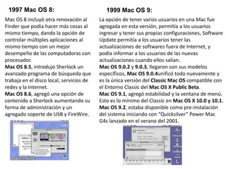1997 Mac OS 8: 1999 Mac OS 9:
Mac OS 8 incluyó otra renovación al
Finder que podía hacer más cosas al
mismo tiempo, dando la opción de
controlar múltiples aplicaciones al
mismo tiempo con un mejor
desempeño de las computadoras con
procesador.
Mac OS 8.5, introdujo Sherlock un
avanzado programa de búsqueda que
trabaja en el disco local, servicios de
redes y la Internet.
Mac OS 8.6, agregó una opción de
contenido a Sherlock aumentando su
forma de administración y un
agregado soporte de USB y FireWire.
La opción de tener varios usuarios en una Mac fue
agregada en esta versión, permitía a los usuarios
ingresar y tener sus propias configuraciones, Software
Update permitía a los usuarios tener las
actualizaciones de softwares fuera de Internet, y
podía informar a los usuarios de las nuevas
actualizaciones cuando ellos salían.
Mac OS 9.0.2 y 9.0.3, llegaron con sus modelos
específicos, Mac OS 9.0.4unificó todo nuevamente y
es la única versión del Classic Mac OS compatible con
el Entorno Classic del Mac OS X Public Beta.
Mac OS 9.1, agregó estabilidad y la ventana de menú.
Esto es lo mínimo del Classic en Mac OS X 10.0 y 10.1.
Mac OS 9.2, estaba disponible como pre-instalación
del sistema iniciando con “Quicksilver” Power Mac
G4s lanzado en el verano del 2001.
 