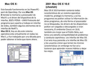 Mac OS X: 2001 Mac OS X 10.0
(cheetah)
Esta basado fuertemente en las PowerPC-
port de OpenStep. Por eso Mac OS
X hereda la memoria y procesador de
Mach’s y el driver del dispositivo de la
interfaz, BSD’s POSIX – UNIX Protocolo del
programa que soporta y trabaja en interfaz
de redes, también algunos elementos de la
interfaz de NeXT’s.
Mac OS X, hoy en día este sistema
operativo esta virtualmente en todas las
Mac’s, y fue trabajado por una década para
poder obtener el éxito que tiene ahora.
Mac OS X 10.0 también contenía todas
características de un sistema operativo
moderno, protegía la memoria, y así los
programas no podían utilizar la información de
otros programas, de esta forma el procesador
no se bloqueaba, los drivers de los dispositivos
podían ser cargados o descargados si eran
necesario, El ambiente Classic en 10.0,
también era mejor que el Public Beta, aun
tenia una extraña compatibilidad de problemas
y conducta caprichosa. Los interfaz de Mac OS
X se veía muy parecida a la interfaz de Mac OS
y los usuarios creían que tenían las mismas
características sin embargo no fue así y
tuvieron que aprender nuevos hábitos y dejar
los viejos.
 