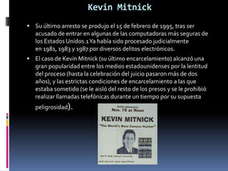 Kevin MitnickSu último arresto se produjo el 15 de febrero de 1995, tras ser acusado de entrar en algunas de las computadoras más seguras de los Estados Unidos.1 Ya había sido procesado judicialmente en 1981, 1983 y 1987 por diversos delitos electrónicos.El caso de Kevin Mitnick (su último encarcelamiento) alcanzó una gran popularidad entre los medios estadounidenses por la lentitud del proceso (hasta la celebración del juicio pasaron más de dos años), y las estrictas condiciones de encarcelamiento a las que estaba sometido (se le aisló del resto de los presos y se le prohibió realizar llamadas telefónicas durante un tiempo por su supuesta peligrosidad).
