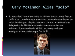 Gary McKinnon Alias “solo”Su verdadero nombre es Gary McKinnon. Sus acciones fueron calificadas como la mayor intrusión a ordenadores militares de todos los tiempos. Llegó a controlar cientos de ordenadores del ejército de EEUU dejando sin conexión a miles de militares. Fue extraditado a EEUU en 2001 y no logro averiguar a ciencia cierta que fue de él.