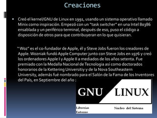 CreacionesCreó el kernel/GNU de Linux en 1991, usando un sistema operativo llamado Minix como inspiración. Empezó con un “task switcher” en una Intel 80386 ensablada y un periférico terminal, después de eso, puso el código a disposición de otros para que contribuyeran en lo que quisieran.      “ Woz” es el co-fundador de Apple, él y Steve Jobs fueron los creadores de Apple. Wozniak fundó Apple Computer junto con Steve Jobs en 1976 y creó los ordenadores Apple I y Apple II a mediados de los años setenta. Fue premiado con la Medalla Nacional de Tecnologia así como doctorados honorarios de la Kettering Universitiy y de la Nova Southeastern University, además fué nombrado para el Salón de la Fama de los Inventores del País, en Septiembre del año 2000.